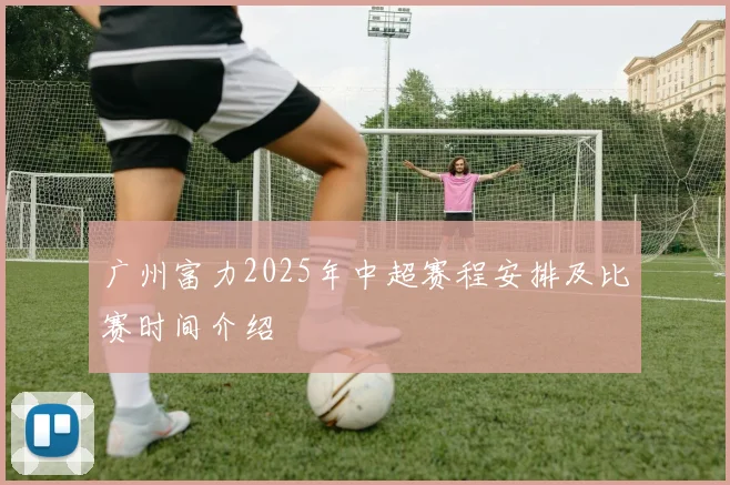 广州富力2025年中超赛程安排及比赛时间介绍