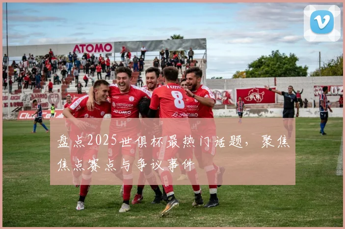 盘点2025世俱杯最热门话题，聚焦焦点赛点与争议事件