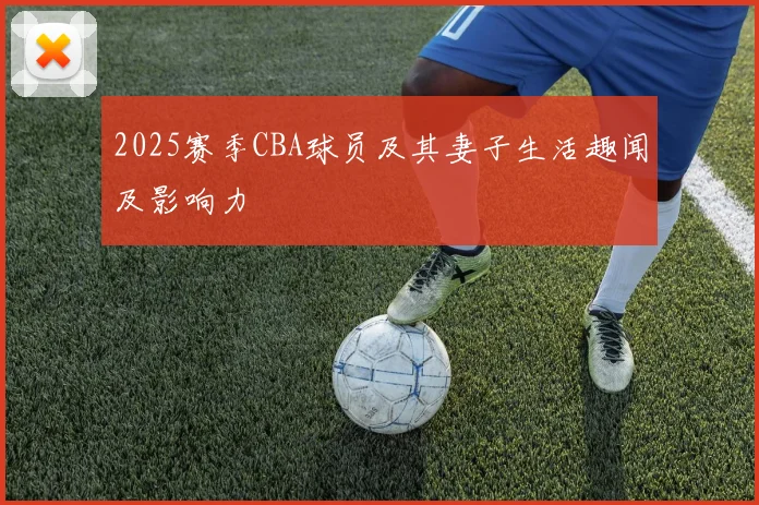 2025赛季CBA球员及其妻子生活趣闻及影响力