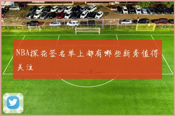NBA探花签名单上都有哪些新秀值得关注