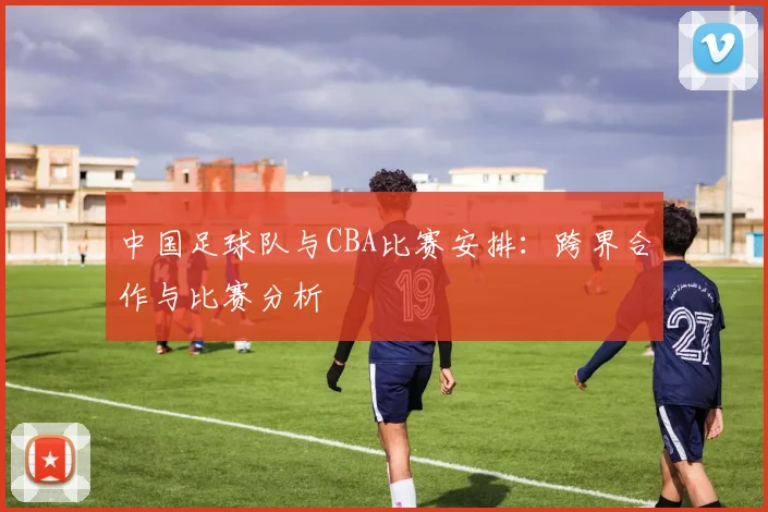 中国足球队与CBA比赛安排：跨界合作与比赛分析