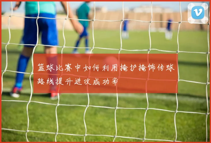 篮球比赛中如何利用掩护掩饰传球路线提升进攻成功率